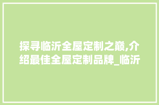 探寻临沂全屋定制之巅,介绍最佳全屋定制品牌_临沂全屋定制哪家最好