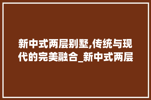 新中式两层别墅,传统与现代的完美融合_新中式两层别墅图片大全