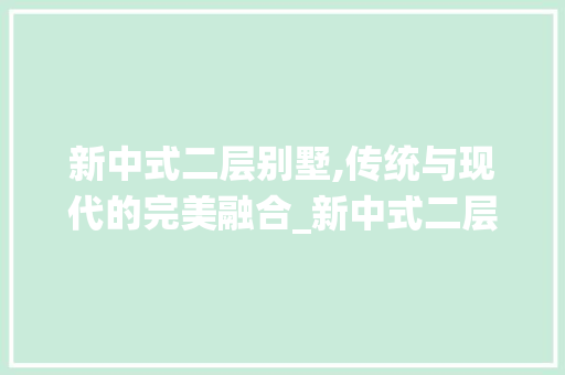 新中式二层别墅,传统与现代的完美融合_新中式二层别墅外观图片欣赏大全