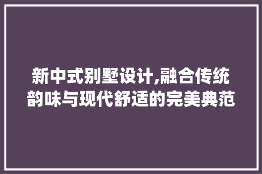 新中式别墅设计,融合传统韵味与现代舒适的完美典范_新中式别墅设计效果图片