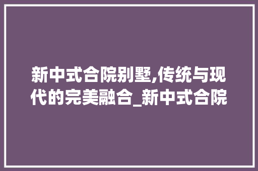 新中式合院别墅,传统与现代的完美融合_新中式合院别墅图片高清