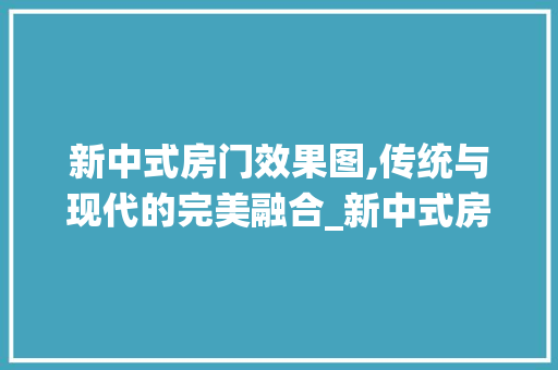 新中式房门效果图,传统与现代的完美融合_新中式房门效果图大全图片