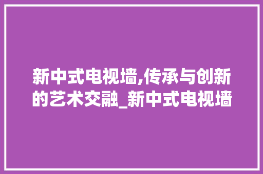 新中式电视墙,传承与创新的艺术交融_新中式电视墙图片