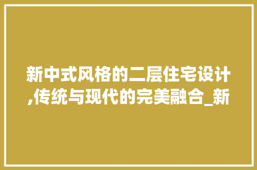 新中式风格的二层住宅设计,传统与现代的完美融合_新中式风格二层住宅设计图片高清