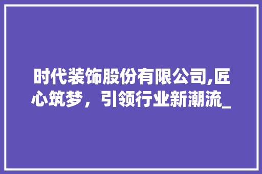 时代装饰股份有限公司,匠心筑梦，引领行业新潮流_时代装饰股份有限公司简介