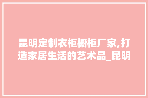 昆明定制衣柜橱柜厂家,打造家居生活的艺术品_昆明定制衣柜橱柜厂家地址