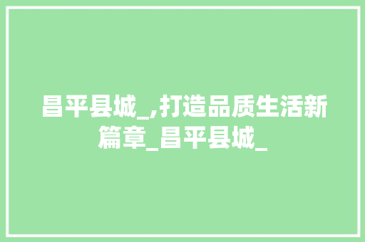 昌平县城_,打造品质生活新篇章_昌平县城_