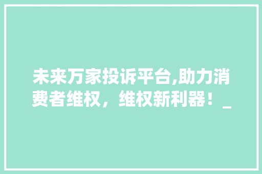 未来万家投诉平台,助力消费者维权，维权新利器！_未来万家投诉好用么