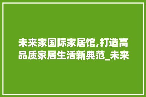 未来家国际家居馆,打造高品质家居生活新典范_未来家国际家居馆怎么样