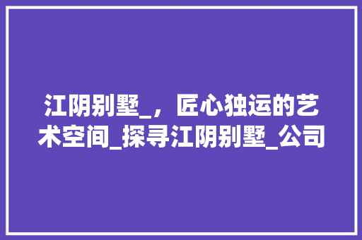 江阴别墅_，匠心独运的艺术空间_探寻江阴别墅_公司电话背后的专业与服务_江阴别墅_公司电话
