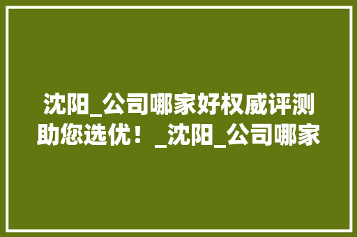 沈阳_公司哪家好权威评测助您选优！_沈阳_公司哪家好
