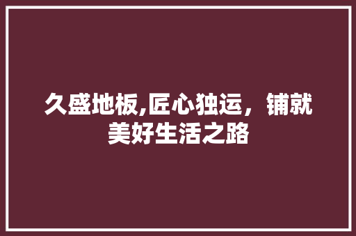 久盛地板,匠心独运，铺就美好生活之路