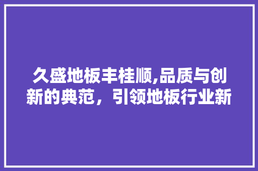 久盛地板丰桂顺,品质与创新的典范，引领地板行业新潮流