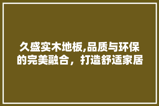 久盛实木地板,品质与环保的完美融合，打造舒适家居生活
