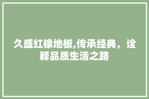久盛红橡地板,传承经典，诠释品质生活之路