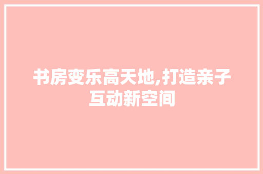 书房变乐高天地,打造亲子互动新空间