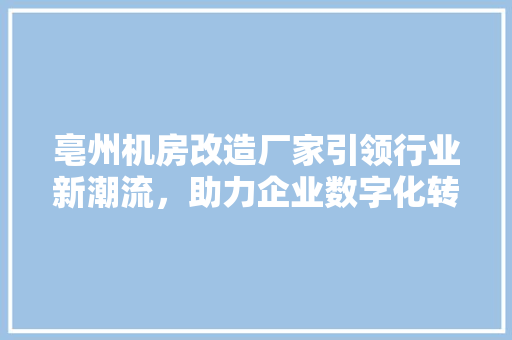 亳州机房改造厂家引领行业新潮流，助力企业数字化转型升级