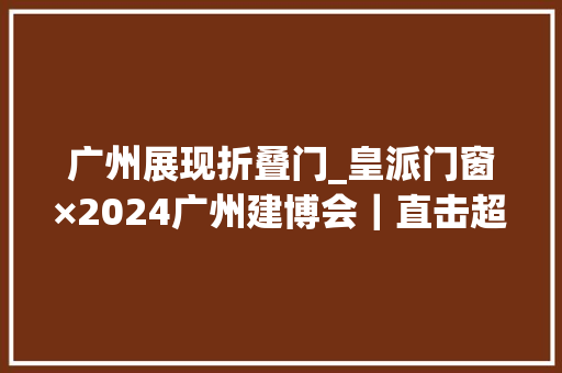 广州展现折叠门_皇派门窗×2024广州建博会｜直击超隔音碳静界主题馆火爆出圈