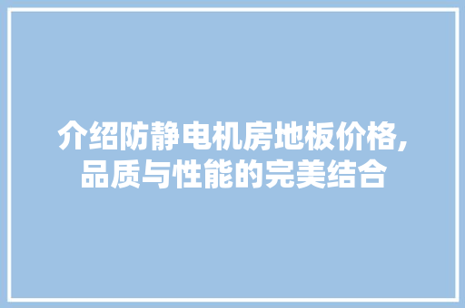 介绍防静电机房地板价格,品质与性能的完美结合