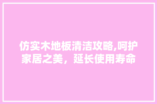 仿实木地板清洁攻略,呵护家居之美，延长使用寿命