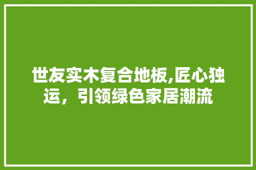 世友实木复合地板,匠心独运，引领绿色家居潮流