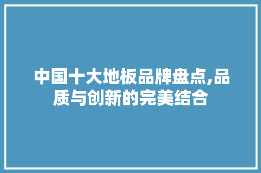 中国十大地板品牌盘点,品质与创新的完美结合