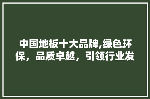 中国地板十大品牌,绿色环保，品质卓越，引领行业发展