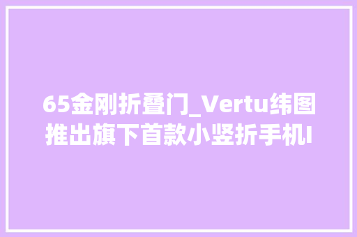 65金刚折叠门_Vertu纬图推出旗下首款小竖折手机IRONFLIP售298万元起