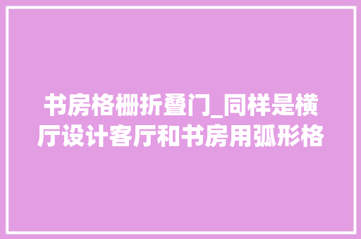 书房格栅折叠门_同样是横厅设计客厅和书房用弧形格栅做窗口高颜值还不愁采光