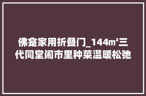 佛龛家用折叠门_144㎡三代同堂闹市里种菜温暖松弛极美窗景倾慕哭