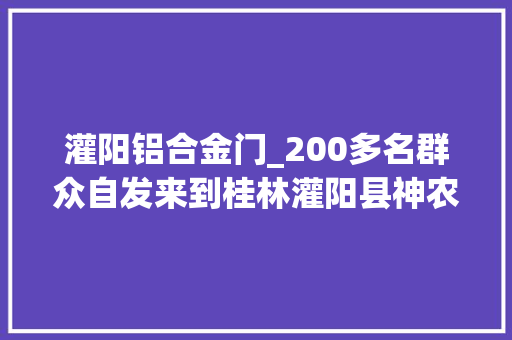 灌阳铝合金门_200多名群众自发来到桂林灌阳县神农稻博园悼念袁隆平