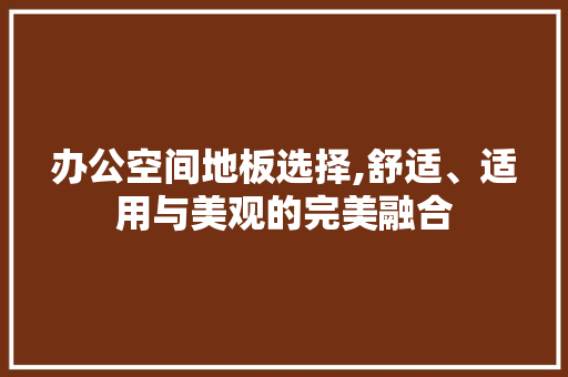 办公空间地板选择,舒适、适用与美观的完美融合