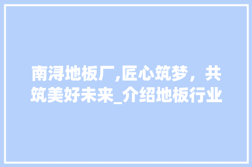 南浔地板厂,匠心筑梦，共筑美好未来_介绍地板行业领军企业的人才招募之路