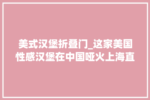 美式汉堡折叠门_这家美国性感汉堡在中国哑火上海直营店集中关店洋快餐品牌竞争激烈