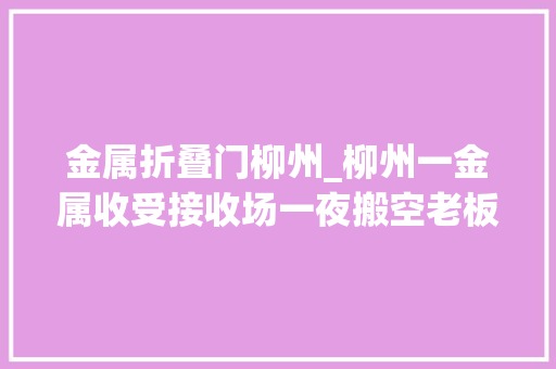 金属折叠门柳州_柳州一金属收受接收场一夜搬空老板人世蒸发300多人被欠上百万元