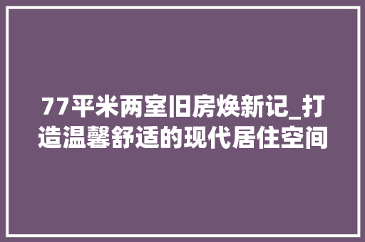 77平米两室旧房焕新记_打造温馨舒适的现代居住空间
