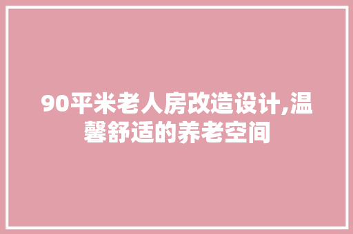 90平米老人房改造设计,温馨舒适的养老空间