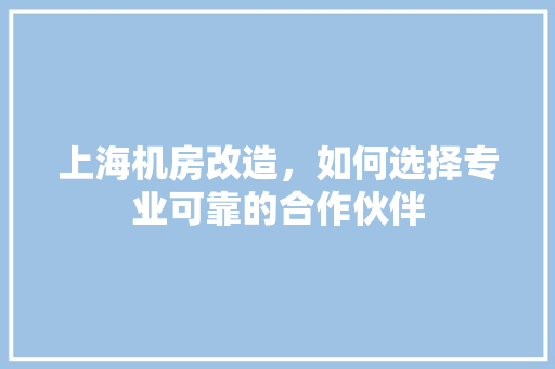 上海机房改造，如何选择专业可靠的合作伙伴