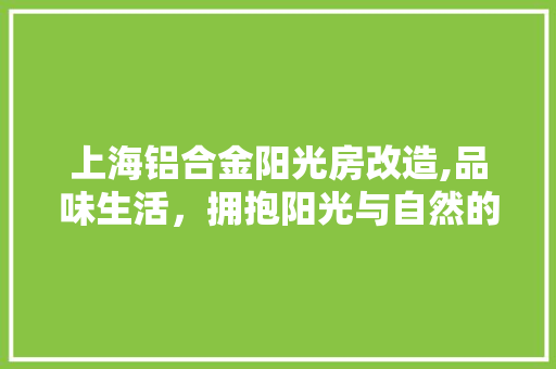 上海铝合金阳光房改造,品味生活，拥抱阳光与自然的完美融合