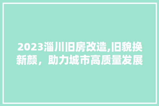 2023淄川旧房改造,旧貌换新颜，助力城市高质量发展