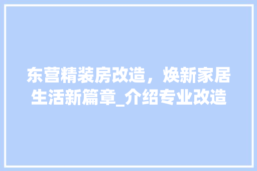 东营精装房改造，焕新家居生活新篇章_介绍专业改造电话服务优势