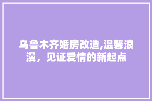乌鲁木齐婚房改造,温馨浪漫，见证爱情的新起点