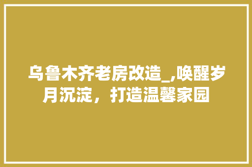 乌鲁木齐老房改造_,唤醒岁月沉淀，打造温馨家园