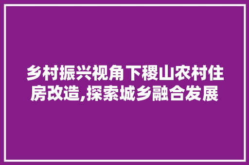 乡村振兴视角下稷山农村住房改造,探索城乡融合发展新路径