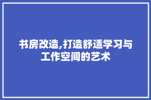 书房改造,打造舒适学习与工作空间的艺术