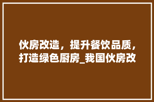 伙房改造，提升餐饮品质，打造绿色厨房_我国伙房改造报告解读