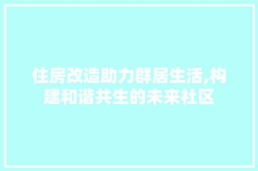 住房改造助力群居生活,构建和谐共生的未来社区