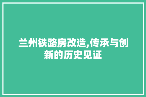 兰州铁路房改造,传承与创新的历史见证