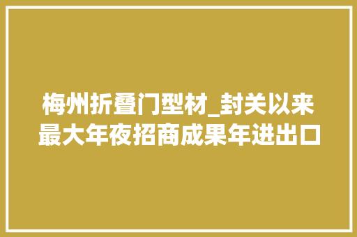 梅州折叠门型材_封关以来最大年夜招商成果年进出口值百亿元项目落户梅州综保区