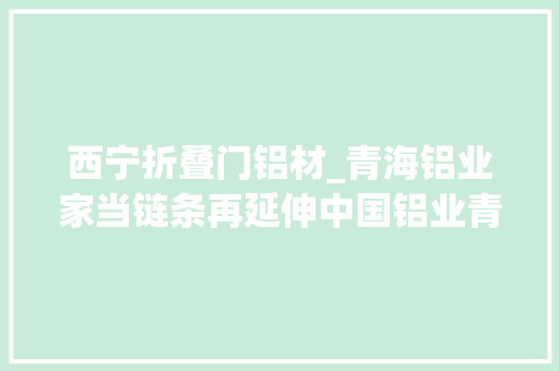 西宁折叠门铝材_青海铝业家当链条再延伸中国铝业青海分公司开拓铝制家具成长新路径